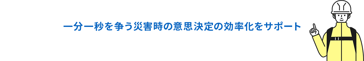一分一秒を争う災害時の意思決定の効率化をサポート