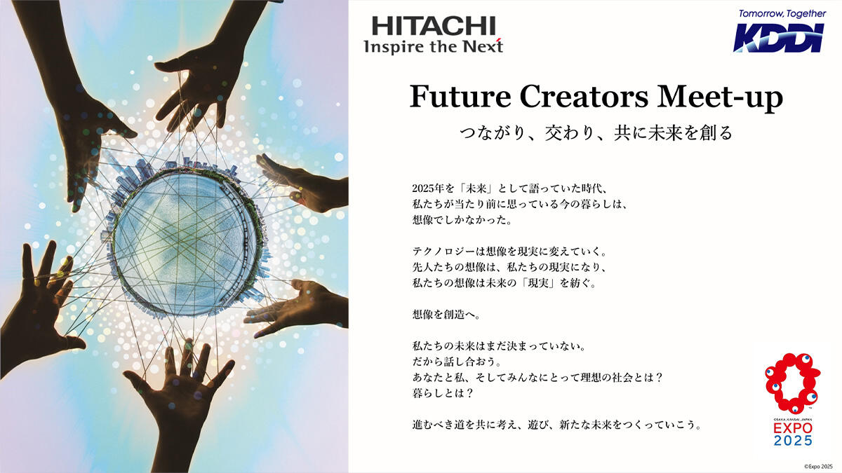 Future Creators Meet-up つながり、交わり、共に未来を創る 2025年を「未来」として語っていた時代、私たちが当たり前に思っている今の暮らしは、想像でしかなかった。テクノロジーは想像を現実に変えていく。先人たちの想像は、私たちの現実になり、私たちの想像は未来の「現実」を紡ぐ。想像を創造へ。私たちの未来はまだ決まっていない。だから話し合おう。あなたと私、そしてみんなにとって理想の社会とは？暮らしとは？進むべき道を共に考え、遊び、新たな未来をつくっていこう。